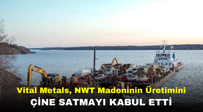 Vital Metals, NWT Madeninin Üretimini Çine Satmayı Kabul Etti