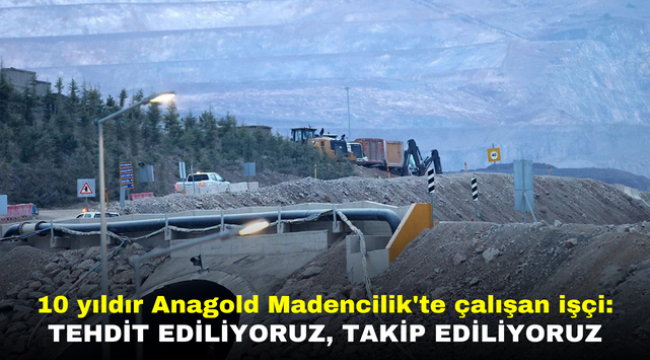 Anagold Madencilik'te 10 yıldır çalışan işçi: Tehdit ediliyoruz, takip ediliyoruz