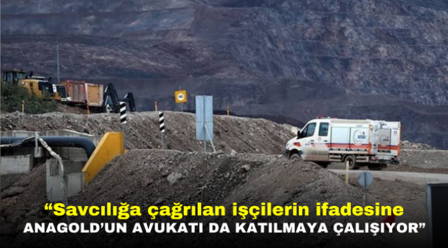 "İliç'te savcılığa çağrılan işçilerin ifadesine Anagold'un avukatı da katılmaya çalışıyor"