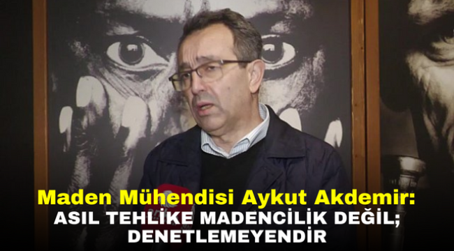 Maden Mühendisi Aykut Akdemir: Asıl tehlike madencilik değil; denetlemeyendir